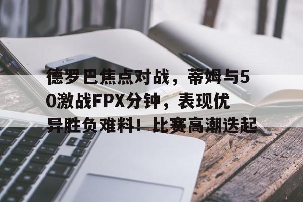 九游体育官网-关于德罗巴焦点对战，蒂姆与50激战FPX分钟，表现优异胜负难料！比赛高潮迭起的信息