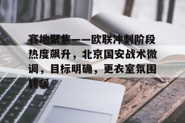 九游体育官网-赛地聚焦——欧联冲刺阶段热度飙升，北京国安战术微调，目标明确，更衣室氛围转暖的简单介绍