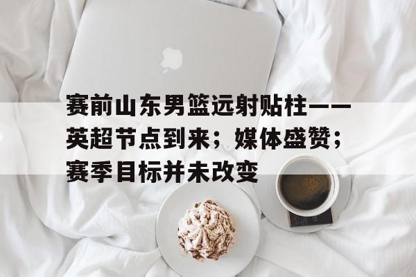 九游体育-包含赛前山东男篮远射贴柱——英超节点到来；媒体盛赞；赛季目标并未改变的词条