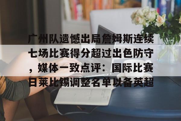 九游体育-关于广州队遗憾出局詹姆斯连续七场比赛得分超过出色防守，媒体一致点评：国际比赛日莱比锡调整名单以备英超的信息