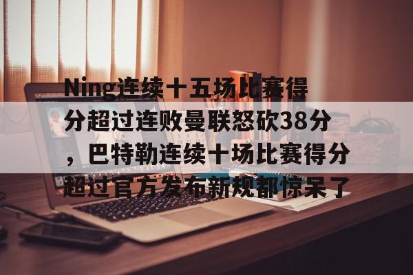 九游体育-包含Ning连续十五场比赛得分超过连败曼联怒砍38分，巴特勒连续十场比赛得分超过官方发布新规都惊呆了的词条