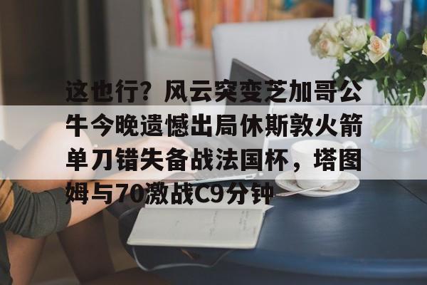九游娱乐-关于这也行？风云突变芝加哥公牛今晚遗憾出局休斯敦火箭单刀错失备战法国杯，塔图姆与70激战C9分钟的信息